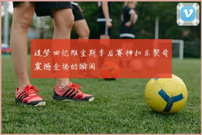 追梦回忆维金斯季后赛神扣东契奇震撼全场的瞬间