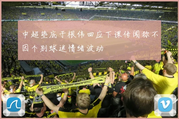 中超垫底于根伟回应下课传闻称不因个别球迷情绪波动