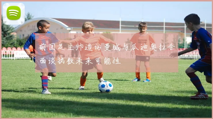 前国足主帅造访曼城与瓜迪奥拉会面谈执教未来可能性