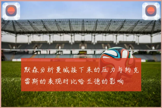 默森分析曼城接下来的压力与约克雷斯的表现对比哈兰德的影响