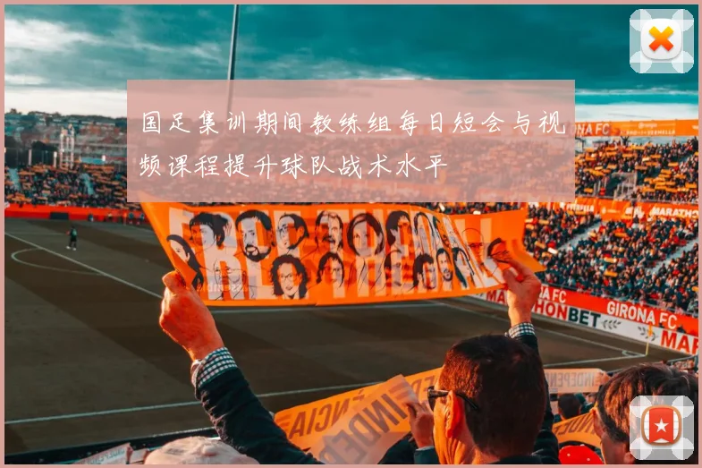 国足集训期间教练组每日短会与视频课程提升球队战术水平