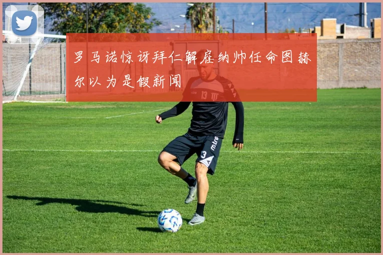 罗马诺惊讶拜仁解雇纳帅任命图赫尔以为是假新闻