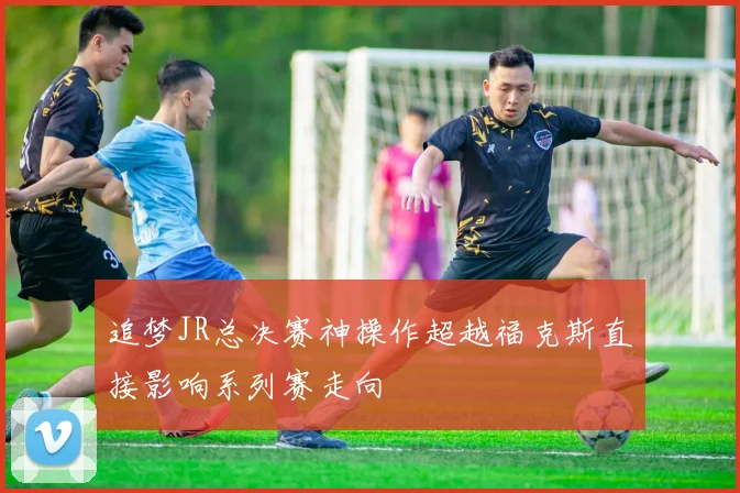 追梦JR总决赛神操作超越福克斯直接影响系列赛走向