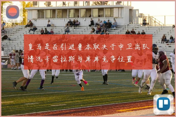 皇马是否引进鲁本取决于中卫离队情况卡雷拉斯与库库竞争位置