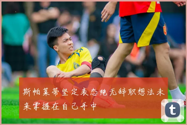 斯帕莱蒂坚定表态绝无辞职想法未来掌握在自己手中