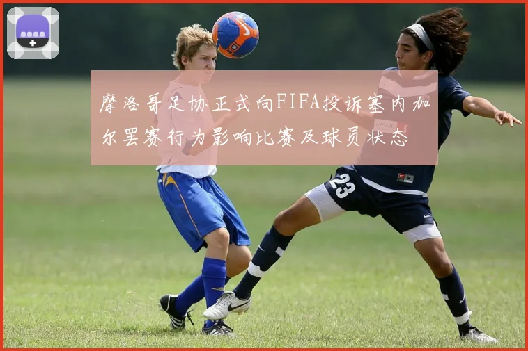 摩洛哥足协正式向FIFA投诉塞内加尔罢赛行为影响比赛及球员状态