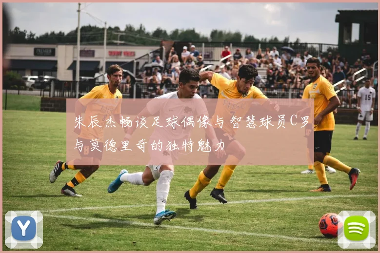朱辰杰畅谈足球偶像与智慧球员C罗与莫德里奇的独特魅力