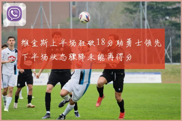 维金斯上半场狂砍18分助勇士领先下半场状态骤降未能再得分