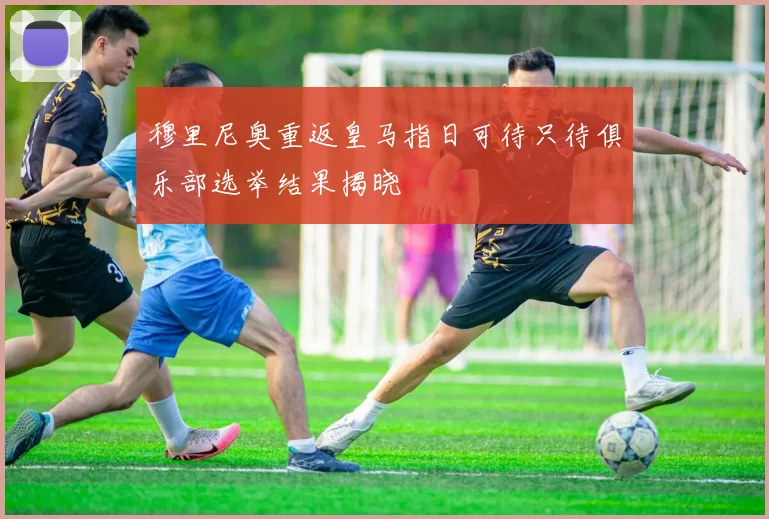 穆里尼奥重返皇马指日可待只待俱乐部选举结果揭晓