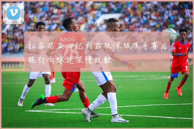 拉菲尼亚回忆利兹联保级艰辛赛后跪行向球迷深情致歉