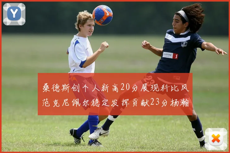 桑德斯创个人新高20分展现科比风范克尼佩尔稳定发挥贡献23分杨瀚森短短2分钟斩获4分