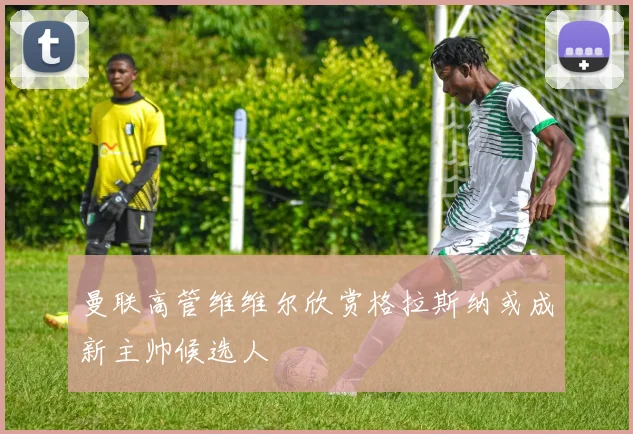 曼联高管维维尔欣赏格拉斯纳或成新主帅候选人