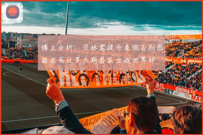 博主分析：贝林需提升表现否则图赫尔或让罗杰斯首发出战世界杯