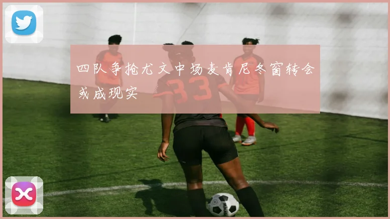 四队争抢尤文中场麦肯尼冬窗转会或成现实