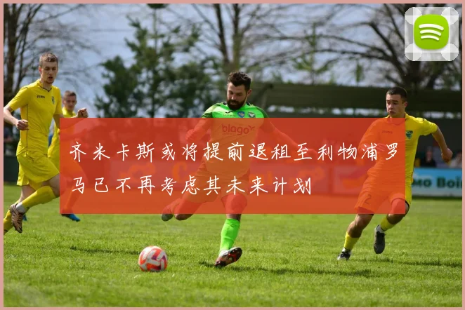 齐米卡斯或将提前退租至利物浦罗马已不再考虑其未来计划