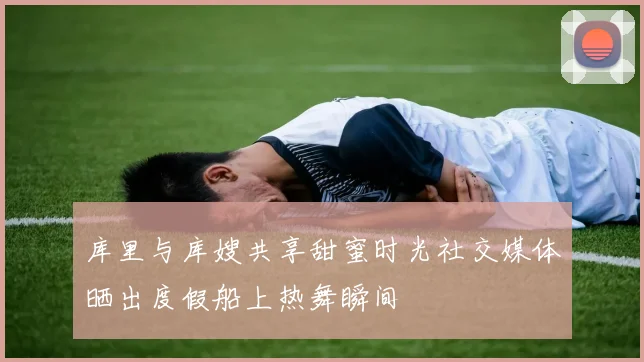 库里与库嫂共享甜蜜时光社交媒体晒出度假船上热舞瞬间