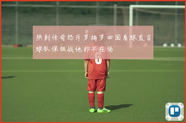热刺传奇怒斥罗梅罗回国看球直言球队保级战他却不在场